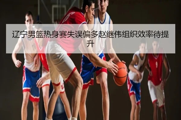 辽宁男篮热身赛失误偏多赵继伟组织效率待提升