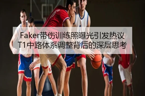 Faker带伤训练照曝光引发热议T1中路体系调整背后的深层思考