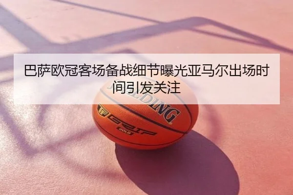 巴萨欧冠客场备战细节曝光亚马尔出场时间引发关注
